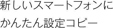 新しいスマートフォンにかんたん設定コピー。